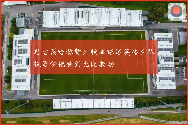 恩古莫哈称赞利物浦球迷英格兰队征召令他感到无比激动